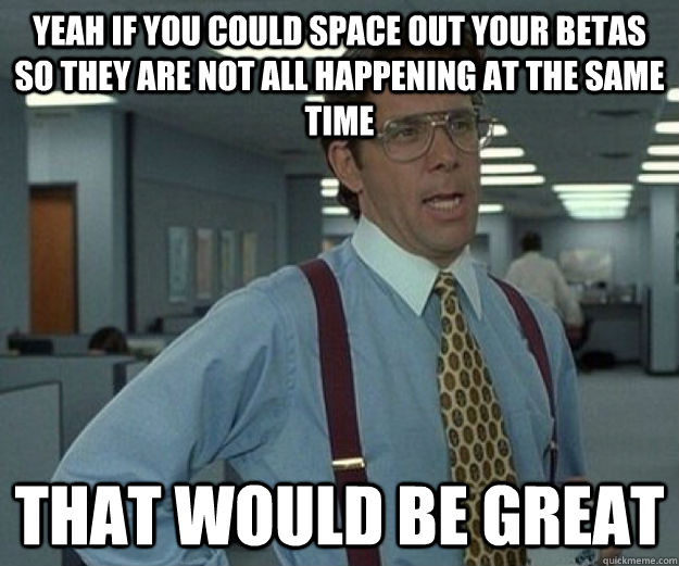 Yeah if you could space out your betas so they are not all happening at the same time That would be great - Yeah if you could space out your betas so they are not all happening at the same time That would be great  that would be great