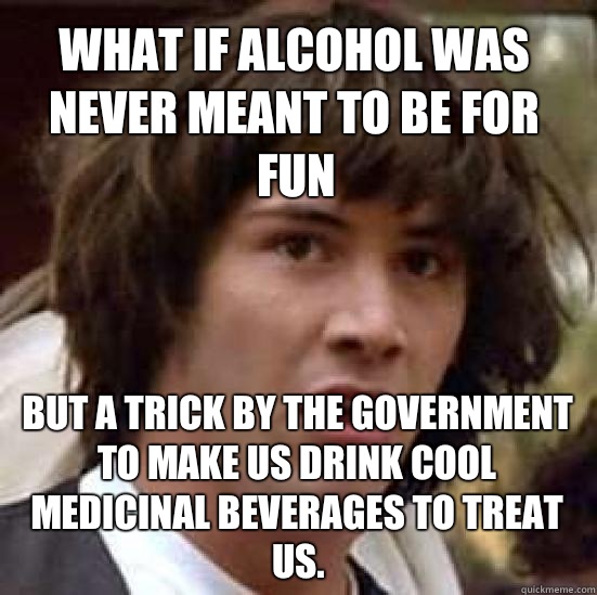 What if alcohol was never meant to be for fun But a trick by the government to make us drink cool medicinal beverages to treat us.  conspiracy keanu