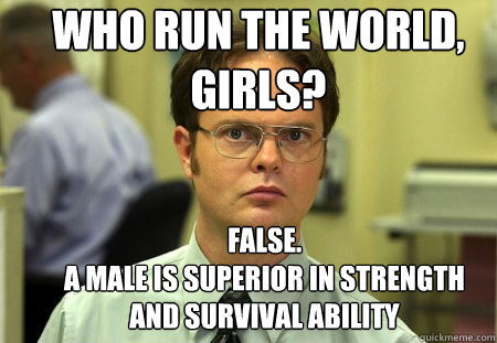 who run the world, girls? false.
a male is superior in strength and survival ability   Schrute