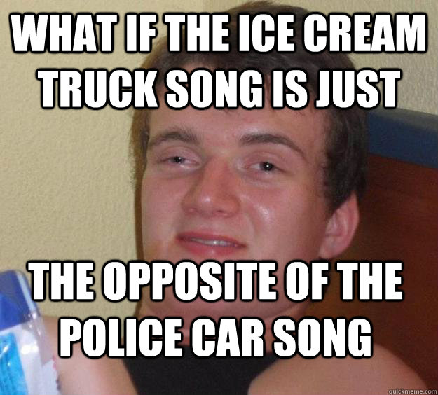 What if the ice cream truck song is just  the opposite of the police car song   10 Guy