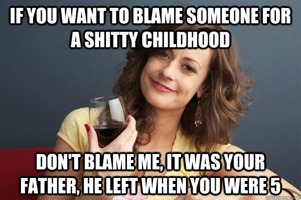 if you want to blame someone for a shitty childhood don't blame me, it was your father, he left when you were 5  Forever Resentful Mother