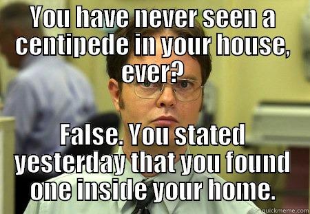 YOU HAVE NEVER SEEN A CENTIPEDE IN YOUR HOUSE, EVER? FALSE. YOU STATED YESTERDAY THAT YOU FOUND ONE INSIDE YOUR HOME. Dwight