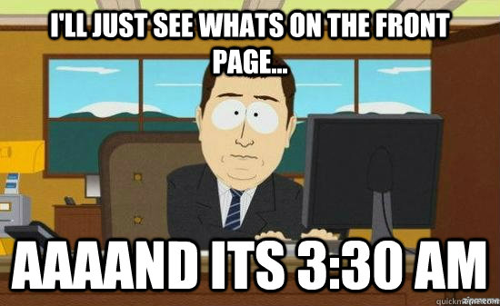 I'll just see whats on the front page... AAAAND Its 3:30 am  aaaand its gone
