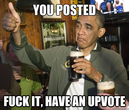 You posted something on reddit? fuck it, have an upvote  Upvoting Obama