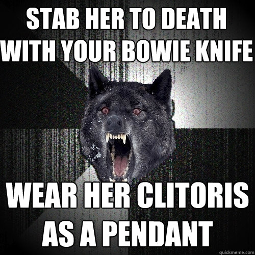 Stab her to death with your bowie knife Wear her clitoris as a pendant  Insanity Wolf