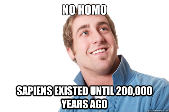 No homo sapiens existed until 200,000 years ago  Misunderstood D-Bag