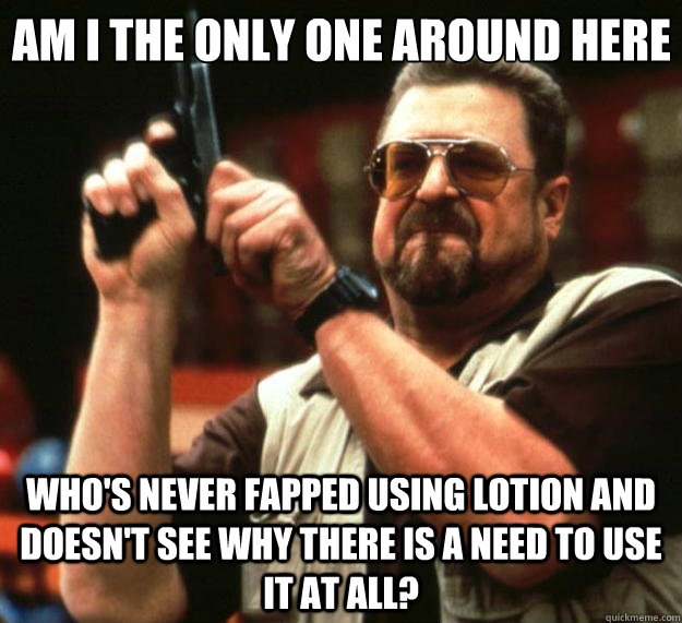 Am I the only one around here who's never fapped using lotion and doesn't see why there is a need to use it at all? - Am I the only one around here who's never fapped using lotion and doesn't see why there is a need to use it at all?  Big Lebowski