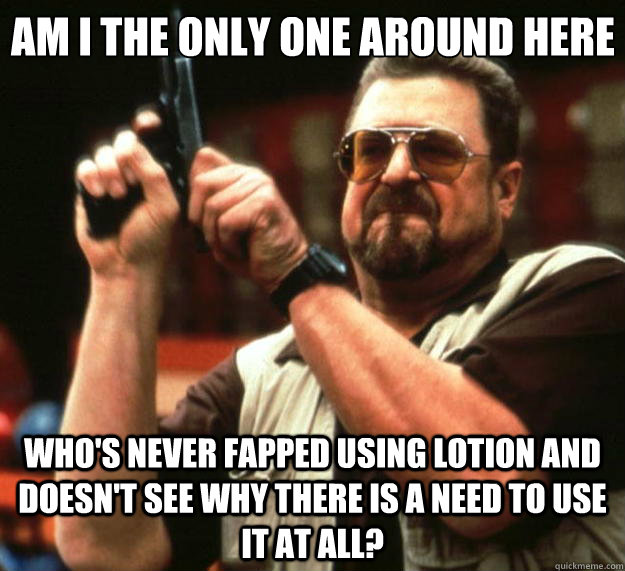 Am I the only one around here who's never fapped using lotion and doesn't see why there is a need to use it at all?  Big Lebowski