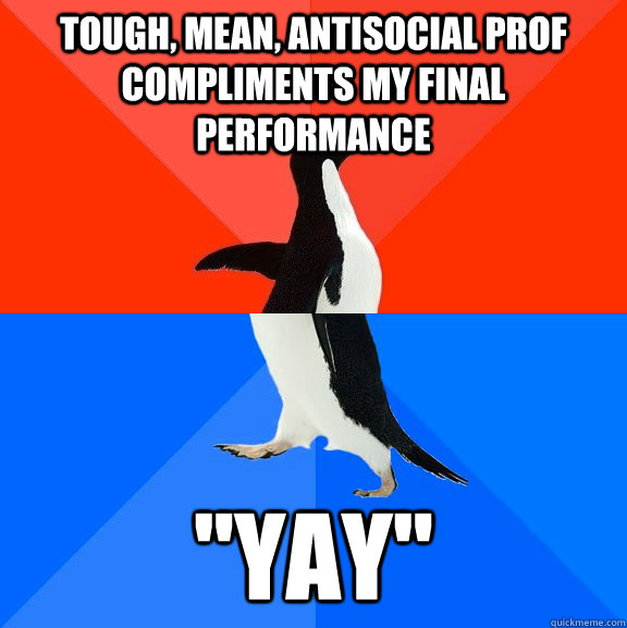 Tough, mean, antisocial prof compliments my final performance 