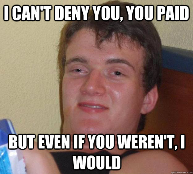 I can't deny you, you paid but even if you weren't, i would  10 Guy