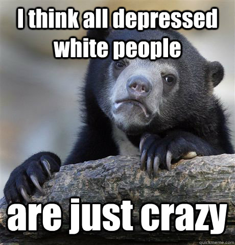I think all depressed white people are just crazy  Confession Bear