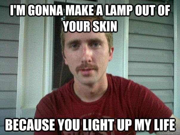 I'm gonna make a lamp out of your skin Because you light up my life - I'm gonna make a lamp out of your skin Because you light up my life  Creepy Chat-up Line guy