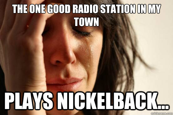 The one good radio station in my town plays nickelback...  First World Problems