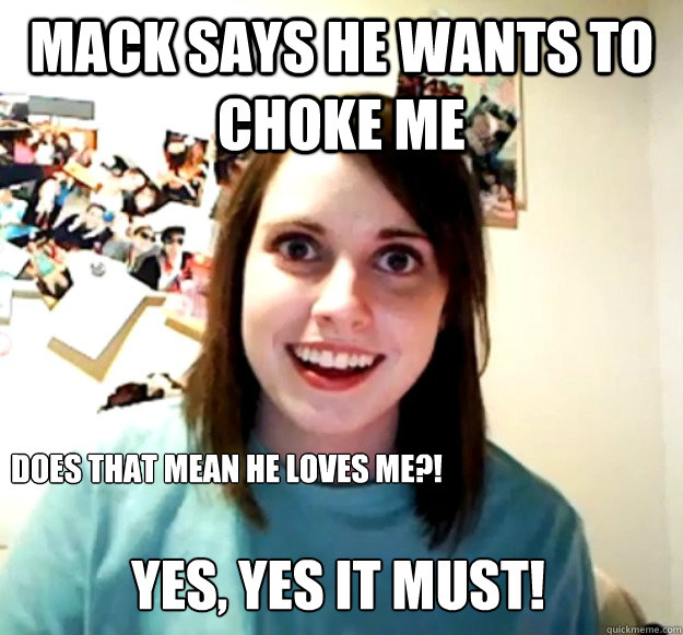 Mack says he wants to choke me Does that mean he loves me?! Yes, yes it must!  Overly Attached Girlfriend