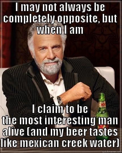 I MAY NOT ALWAYS BE COMPLETELY OPPOSITE, BUT WHEN I AM I CLAIM TO BE THE MOST INTERESTING MAN ALIVE (AND MY BEER TASTES LIKE MEXICAN CREEK WATER) The Most Interesting Man In The World