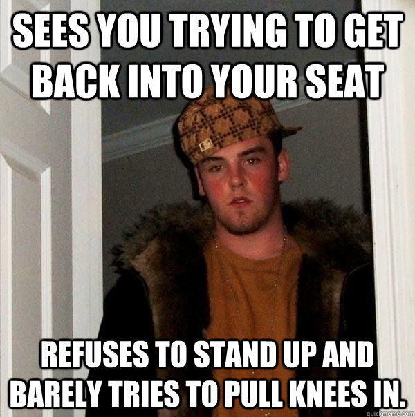 Sees you trying to get back into your seat refuses to stand up and barely tries to pull knees in.   Scumbag Steve