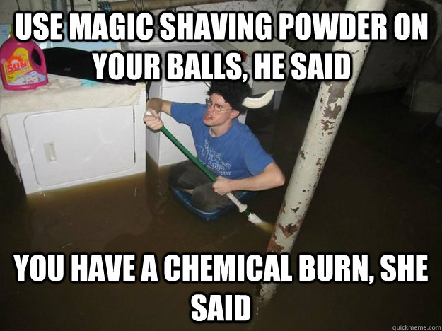 Use Magic Shaving powder on your balls, he said You have a chemical burn, she said  Do the laundry they said