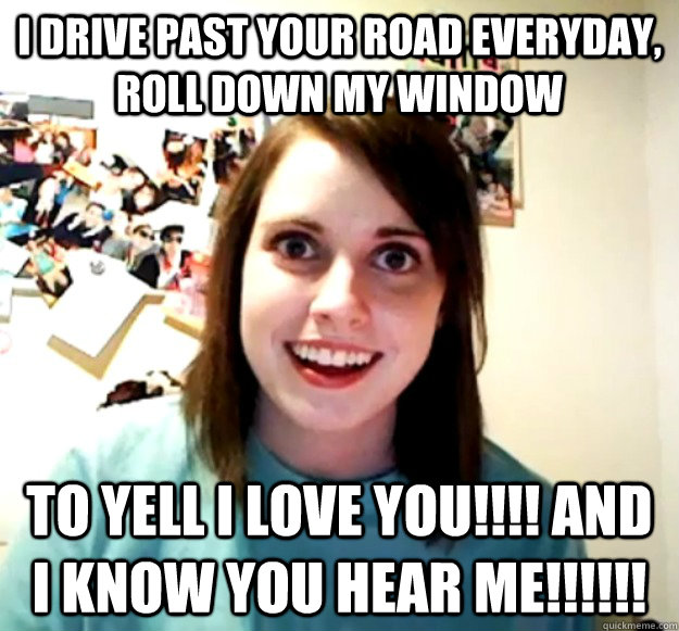 I drive past your road everyday, roll down my window to yell I LOVE YOU!!!! and I KNOW YOU HEAR ME!!!!!!  Overly Attached Girlfriend
