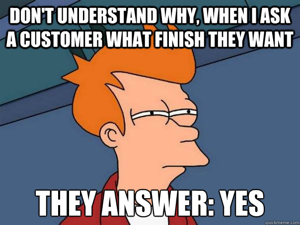 don't understand why, when i ask a customer what finish they want they answer: yes  Futurama Fry