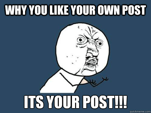 Why you like your own post ITS YOUR POST!!!  Y U No