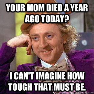 Your mom died a year ago today? I can't imagine how tough that must be.  Creepy Wonka