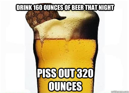 Drink 160 ounces of beer that night Piss out 320 ounces  