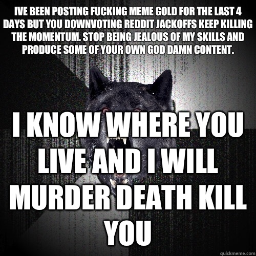 Ive been posting fucking meme gold for the last 4 days but you downvoting reddit jackoffs keep killing the momentum. Stop being jealous of my skills and produce some of your own god damn content. I know where you live and i will murder death kill you  Insanity Wolf