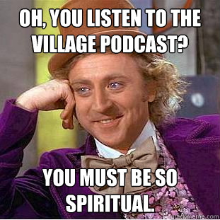 Oh, You listen to the village podcast? You must be so spiritual.  Creepy Wonka
