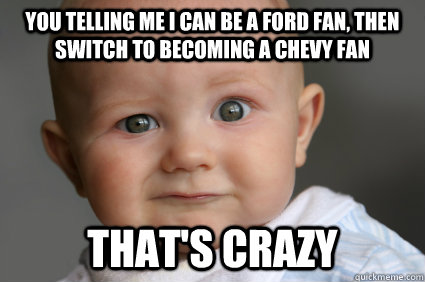 You telling me I can be a ford fan, then switch to becoming a chevy fan that's crazy  