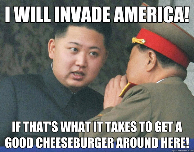I will invade america! if that's what it takes to get a good cheeseburger around here!  Hungry Kim Jong Un