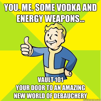 You. Me. Some vodka and energy weapons... Vault 101
your door to an amazing 
new world of debauchery - You. Me. Some vodka and energy weapons... Vault 101
your door to an amazing 
new world of debauchery  Fallout new vegas