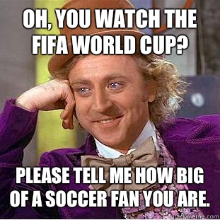 Oh, you watch the FIFA world cup? Please tell me how big of a soccer fan you are.  Condescending Wonka