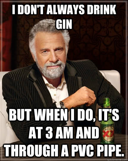 I don't always drink gin but when I do, it's at 3 am and through a PVC pipe.  The Most Interesting Man In The World