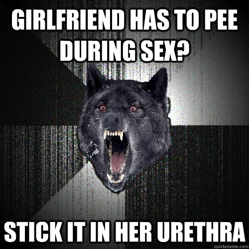 girlfriend has to pee during sex? stick it in her urethra  Insanity Wolf