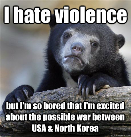 I hate violence but I'm so bored that I'm excited about the possible war between USA & North Korea  Confession Bear