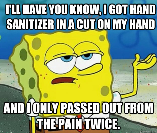 I'll have you know, I got hand sanitizer in a cut on my hand And I only passed out from the pain twice.   How tough am I