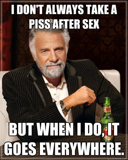 I don't always take a piss after sex But when I do, it goes everywhere. - I don't always take a piss after sex But when I do, it goes everywhere.  The Most Interesting Man In The World