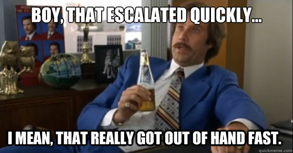 Boy, that escalated quickly...  I mean, that really got out of hand fast. - Boy, that escalated quickly...  I mean, that really got out of hand fast.  Ron burgundy