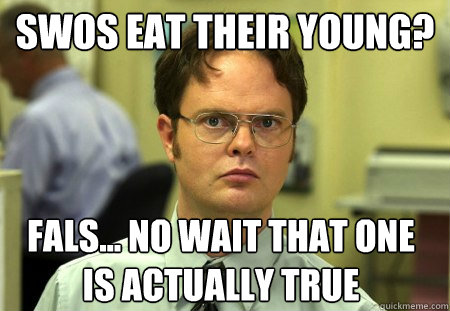 SWOS eat their young?  Fals... no wait that one is actually true  Dwight