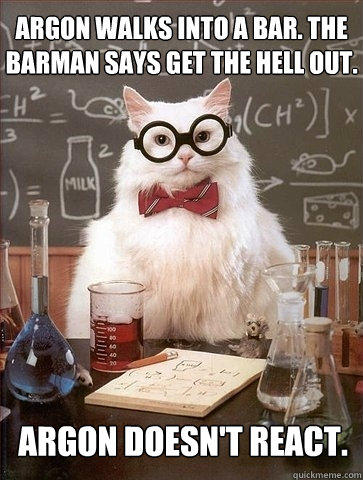Argon walks into a bar. The barman says get the hell out. Argon doesn't react.  Chemistry Cat