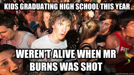 kids graduating High School this year Weren't alive when Mr Burns was shot  Sudden Clarity Clarence