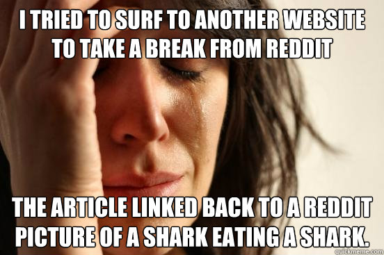 I tried to surf to another website to take a break from Reddit The article linked back to a Reddit picture of a shark eating a shark.  First World Problems