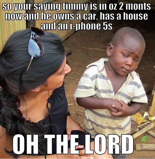 SO YOUR SAYING TIMMY IS IN OZ 2 MONTS NOW AND HE OWNS A CAR, HAS A HOUSE AND AN I-PHONE 5S OH THE LORD  Skeptical Third World Kid