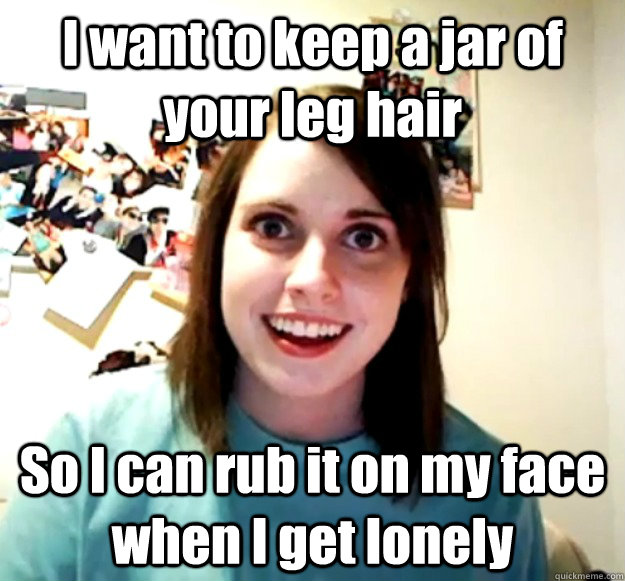 I want to keep a jar of your leg hair So I can rub it on my face when I get lonely  Overly Attached Girlfriend