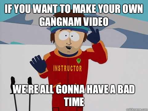 If you want to make your own gangnam video We're all gonna have a bad time  Youre gonna have a bad time