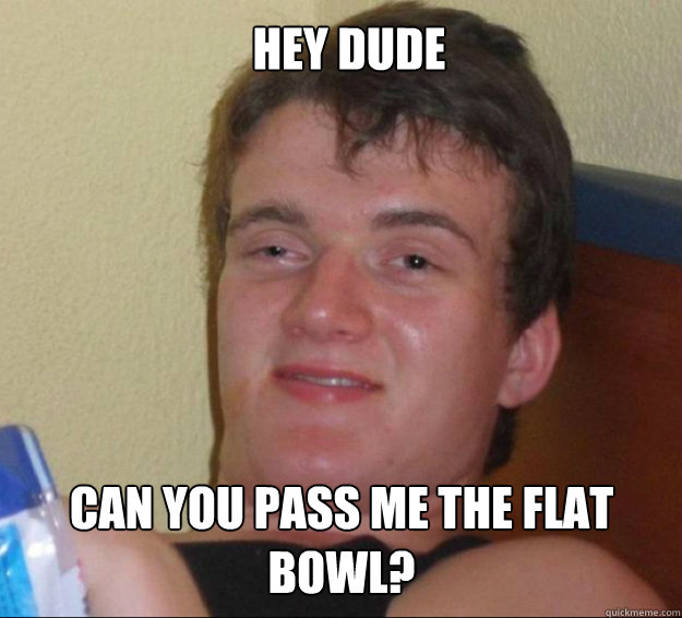 Hey dude Can you pass me the flat Bowl?  10guy
