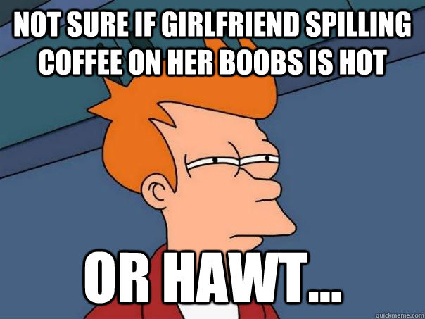 Not sure if girlfriend spilling coffee on her boobs is hot or hawt...  Futurama Fry