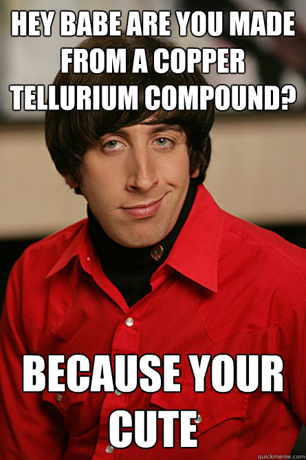 Hey babe are you made from a copper Tellurium compound? Because your cute  Pickup Line Scientist