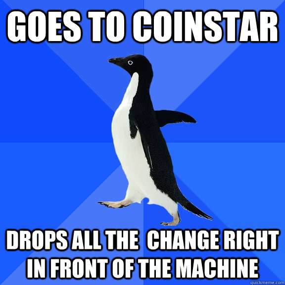Goes to coinstar drops all the  change right in front of the machine  Socially Awkward Penguin