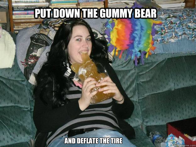 PUT DOWN THE GUMMY BEAR AND DEFLATE THE TIRE  Fat Gummy Bear